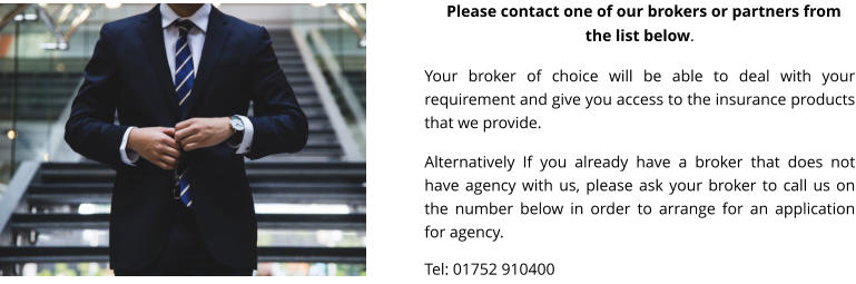 PPlease contact one of our brokers or partners from the list below.  Your broker of choice will be able to deal with your requirement and give you access to the insurance products that we provide.  Alternatively If you already have a broker that does not have agency with us, please ask your broker to call us on the number below in order to arrange for an application for agency.  Tel: 01752 910400